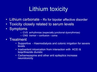 Lithium toxicity Lithium carbonate -  Rx for bipolar affective disorder Toxicity closely related to serum levels Symptoms  CVS  arrhythmias (especially junctional dysrrythmias) CNS  tremor – confusion - coma Treatment Supportive  - Haemodialysis and colonic irrigation for severe levels Inadvertent intoxication from interaction with  ACEI &  loop/thiazide diuretic Carbamezepine and other anti epileptics increase neurotoxicity 