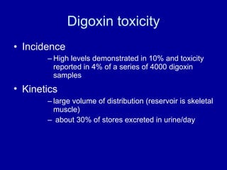 Digoxin toxicity Incidence  High levels demonstrated in 10% and toxicity reported in 4% of a series of 4000 digoxin samples Kinetics  large volume of distribution (reservoir is skeletal muscle) about 30% of stores excreted in urine/day 