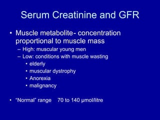 Serum Creatinine and GFR Muscle metabolite - concentration  proportional to muscle mass High: muscular young men Low: conditions with muscle wasting elderly muscular dystrophy Anorexia malignancy “ Normal” range  70 to 140  μ mol/litre 