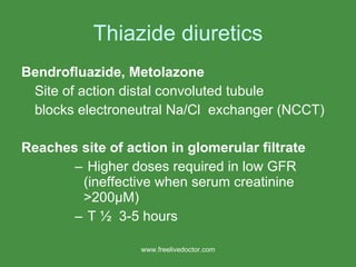 Thiazide diuretics Bendrofluazide, Metolazone Site of action distal convoluted tubule blocks electroneutral Na/Cl  exchanger (NCCT) Reaches site of action in glomerular filtrate Higher doses required in low GFR (ineffective when serum creatinine >200 μ M) T ½  3-5 hours www.freelivedoctor.com 