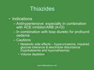 Thiazides Indications Antihypertensive: especially in combination with ACE inhibitor/ARB (A+D) In combination with loop diuretic for profound oedema Cautions Metabolic side effects – hyperuricaemia, impaired glucose tolerance & electrolyte disturbance (hypokalaemia and hyponatraemia) Volume depletion www.freelivedoctor.com 