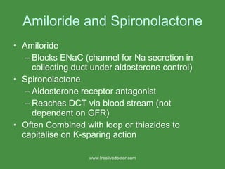 Amiloride and Spironolactone Amiloride  Blocks ENaC (channel for Na secretion in collecting duct under aldosterone control) Spironolactone Aldosterone receptor antagonist  Reaches DCT via blood stream (not dependent on GFR) Often Combined with loop or thiazides to capitalise on K-sparing action www.freelivedoctor.com 