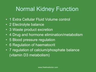Normal Kidney Function  1 Extra Cellular Fluid Volume control 2 Electrolyte balance 3 Waste product excretion 4 Drug and hormone elimination/metabolism 5 Blood pressure regulation 6 Regulation of haematocrit 7 regulation of calcium/phosphate balance (vitamin D3 metabolism) www.freelivedoctor.com 