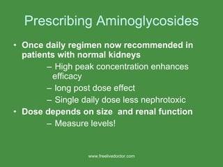 Prescribing Aminoglycosides Once daily regimen now recommended in patients with normal kidneys High peak concentration enhances efficacy  long post dose effect Single daily dose less nephrotoxic Dose depends on size  and renal function Measure levels! www.freelivedoctor.com 