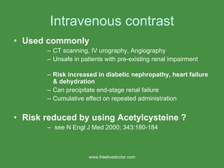 Intravenous contrast Used commonly   CT scanning, IV urography, Angiography Unsafe in patients with pre-existing renal impairment Risk increased in diabetic nephropathy, heart failure & dehydration Can precipitate end-stage renal failure Cumulative effect on repeated administration Risk reduced by using Acetylcysteine ? see N Engl J Med 2000; 343:180-184 www.freelivedoctor.com 
