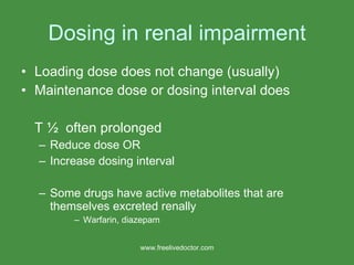 Dosing in renal impairment Loading dose does not change (usually) Maintenance dose or dosing interval does T ½  often prolonged Reduce dose OR Increase dosing interval Some drugs have active metabolites that are themselves excreted renally Warfarin, diazepam www.freelivedoctor.com 