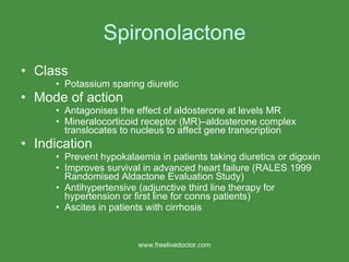 Spironolactone Class Potassium sparing diuretic Mode of action Antagonises the effect of aldosterone at levels MR Mineralocorticoid receptor (MR)–aldosterone complex translocates to nucleus to affect gene transcription Indication Prevent hypokalaemia in patients taking diuretics or digoxin Improves survival in advanced heart failure (RALES 1999 Randomised Aldactone Evaluation Study) Antihypertensive (adjunctive third line therapy for hypertension or first line for conns patients) Ascites in patients with cirrhosis www.freelivedoctor.com 