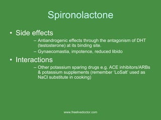 Spironolactone Side effects Antiandrogenic effects through the antagonism of DHT (testosterone) at its binding site.  Gynaecomastia, impotence, reduced libido Interactions Other potassium sparing drugs e.g. ACE inhibitors/ARBs & potassium supplements (remember ‘LoSalt’ used as NaCl substitute in cooking) www.freelivedoctor.com 