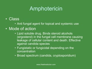 Amphotericin Class Anti fungal agent for topical and systemic use Mode of action Lipid soluble drug. Binds steroid alcohols (ergosterol) in the fungal cell membrane causing leakage of cellular content and death. Effective against candida species Fungistatic or fungicidal depending on the concentration Broad spectrum (candida, cryptosporidium) www.freelivedoctor.com 