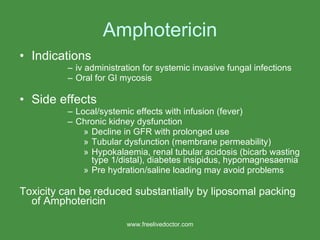 Amphotericin Indications  iv administration for systemic invasive fungal infections Oral for GI mycosis Side effects Local/systemic effects with infusion (fever) Chronic kidney dysfunction Decline in GFR with prolonged use Tubular dysfunction (membrane permeability) Hypokalaemia, renal tubular acidosis (bicarb wasting type 1/distal), diabetes insipidus, hypomagnesaemia Pre hydration/saline loading may avoid problems Toxicity can be reduced substantially by liposomal packing of Amphotericin www.freelivedoctor.com 