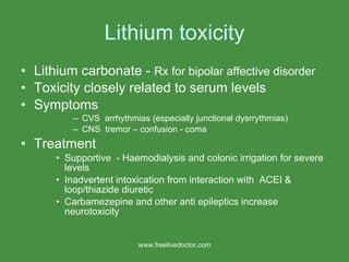 Lithium toxicity Lithium carbonate -  Rx for bipolar affective disorder Toxicity closely related to serum levels Symptoms  CVS  arrhythmias (especially junctional dysrrythmias) CNS  tremor – confusion - coma Treatment Supportive  - Haemodialysis and colonic irrigation for severe levels Inadvertent intoxication from interaction with  ACEI &  loop/thiazide diuretic Carbamezepine and other anti epileptics increase neurotoxicity www.freelivedoctor.com 