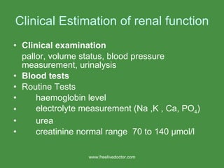 Clinical Estimation of renal function Clinical examination pallor, volume status, blood pressure measurement, urinalysis Blood tests Routine Tests haemoglobin level electrolyte measurement (Na ,K , Ca, PO 4 ) urea creatinine normal range  70 to 140  μ mol/l www.freelivedoctor.com 