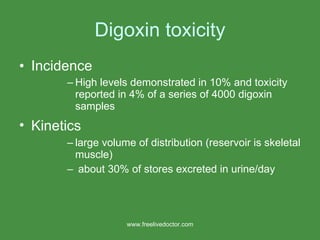 Digoxin toxicity Incidence  High levels demonstrated in 10% and toxicity reported in 4% of a series of 4000 digoxin samples Kinetics  large volume of distribution (reservoir is skeletal muscle) about 30% of stores excreted in urine/day www.freelivedoctor.com 