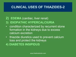 CLINICAL USES OF THIAZIDES-2 2)  EDEMA  (cardiac, liver renal) 3)  IDIOPATHIC HYPERCALCIURIA condition characterized by recurrent stone formation in the kidneys due to excess calcium excretion thiazide diuretics used to prevent calcium loss and protect the kidneys 4) DIABETES INSIPIDUS www.freelivedoctor.com 
