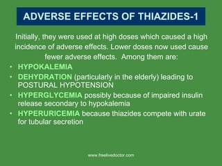 ADVERSE EFFECTS OF THIAZIDES-1 Initially, they were used at high doses which caused a high incidence of adverse effects. Lower doses now used cause fewer adverse effects.  Among them are: HYPOKALEMIA DEHYDRATION  (particularly in the elderly) leading to POSTURAL HYPOTENSION HYPERGLYCEMIA  possibly because of impaired insulin release secondary to hypokalemia HYPERURICEMIA  because thiazides compete with urate for tubular secretion www.freelivedoctor.com 