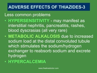 Less common problems HYPERSENSITIVITY  - may manifest as interstitial nephritis, pancreatitis, rashes, blood dyscrasias (all very rare) METABOLIC ALKALOSIS  due to increased sodium load at the distal convoluted tubule which stimulates the sodium/hydrogen exchanger to reabsorb sodium and excrete hydrogen HYPERCALCEMIA ADVERSE EFFECTS OF THIAZIDES-3 www.freelivedoctor.com 