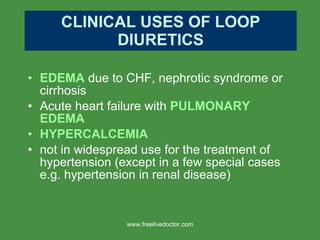 CLINICAL USES OF LOOP DIURETICS EDEMA  due to CHF, nephrotic syndrome or cirrhosis Acute heart failure with  PULMONARY EDEMA HYPERCALCEMIA not in widespread use for the treatment of hypertension (except in a few special cases e.g. hypertension in renal disease) www.freelivedoctor.com 