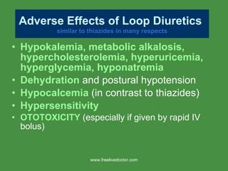 Hypokalemia, metabolic alkalosis, hypercholesterolemia, hyperuricemia, hyperglycemia, hyponatremia Dehydration  and postural hypotension Hypocalcemia  (in contrast to thiazides) Hypersensitivity OTOTOXICITY  (especially if given by rapid IV bolus) Adverse Effects of Loop Diuretics   similar to thiazides in many respects www.freelivedoctor.com 