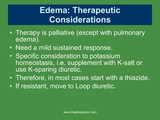 Edema: Therapeutic Considerations Therapy is palliative (except with pulmonary edema). Need a mild sustained response.  Specific consideration to potassium homeostasis, i.e. supplement with K-salt or use K-sparing diuretic. Therefore, in most cases start with a thiazide. If resistant, move to Loop diuretic. www.freelivedoctor.com 