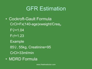 GFR Estimation Cockroft-Gault Formula CrCl=Fx(140-age)xweight/Crea P   F ♀=1.04 F♂=1.23 Example 85♀, 55kg, Creatinine=95 CrCl=33ml/min MDRD Formula www.freelivedoctor.com 