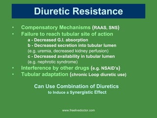 Diuretic Resistance Compensatory Mechanisms  ( RAAS, SNS ) Failure to reach tubular site of action a - Decreased G.I. absorption b -   Decreased secretion into tubular lumen   (e.g. uremia, decreased kidney perfusion) c -   Decreased availability in tubular lumen   (e.g. nephrotic syndrome) Interference by other drugs  ( e.g. NSAID’s ) Tubular adaptation  ( chronic Loop diuretic use) Can Use Combination of Diuretics  to Induce a S ynergistic Effect www.freelivedoctor.com 