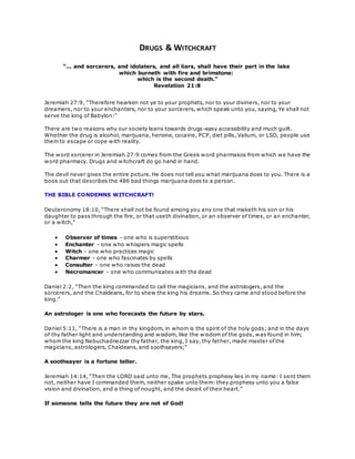 DRUGS & WITCHCRAFT 
“... and sorcerers, and idolaters, and all liars, shall have their part in the lake 
which burneth with fire and brimstone: 
which is the second death.” 
Revelation 21:8 
Jeremiah 27:9, “Therefore hearken not ye to your prophets, nor to your diviners, nor to your 
dreamers, nor to your enchanters, nor to your sorcerers, which speak unto you, saying, Ye shall not 
serve the king of Babylon:” 
There are two reasons why our society leans towards drugs-easy accessibility and much guilt. 
Whether the drug is alcohol, marijuana, heroine, cocaine, PCP, diet pills, Valium, or LSD, people use 
them to escape or cope with reality. 
The word sorcerer in Jeremiah 27:9 comes from the Greek word pharmakos from which we have the 
word pharmacy. Drugs and witchcraft do go hand in hand. 
The devil never gives the entire picture. He does not tell you what marijuana does to you. There is a 
book out that describes the 486 bad things marijuana does to a person. 
THE BIBLE CONDEMNS WITCHCRAFT! 
Deuteronomy 18:10, “There shall not be found among you any one that maketh his son or his 
daughter to pass through the fire, or that useth divination, or an observer of times, or an enchanter, 
or a witch,” 
 Observer of times - one who is superstitious 
 Enchanter - one who whispers magic spells 
 Witch - one who practices magic 
 Charmer - one who fascinates by spells 
 Consulter - one who raises the dead 
 Necromancer - one who communicates with the dead 
Daniel 2:2, “Then the king commanded to call the magicians, and the astrologers, and the 
sorcerers, and the Chaldeans, for to shew the king his dreams. So they came and stood before the 
king.” 
An astrologer is one who forecasts the future by stars. 
Daniel 5:11, “There is a man in thy kingdom, in whom is the spirit of the holy gods; and in the days 
of thy father light and understanding and wisdom, like the wisdom of the gods, was found in him; 
whom the king Nebuchadnezzar thy father, the king, I say, thy father, made master of the 
magicians, astrologers, Chaldeans, and soothsayers;” 
A soothsayer is a fortune teller. 
Jeremiah 14:14, “Then the LORD said unto me, The prophets prophesy lies in my name: I sent them 
not, neither have I commanded them, neither spake unto them: they prophesy unto you a false 
vision and divination, and a thing of nought, and the deceit of their heart.” 
If someone tells the future they are not of God! 
 