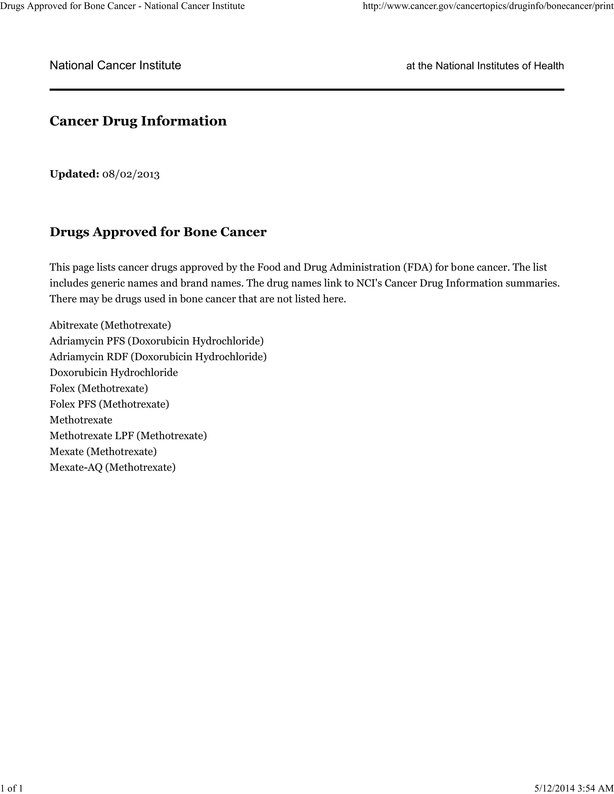 National Cancer Institute at the National Institutes of Health
Updated: 08/02/2013
Drugs Approved for Bone Cancer
This page lists cancer drugs approved by the Food and Drug Administration (FDA) for bone cancer. The list
includes generic names and brand names. The drug names link to NCI's Cancer Drug Information summaries.
There may be drugs used in bone cancer that are not listed here.
Abitrexate (Methotrexate)
Adriamycin PFS (Doxorubicin Hydrochloride)
Adriamycin RDF (Doxorubicin Hydrochloride)
Doxorubicin Hydrochloride
Folex (Methotrexate)
Folex PFS (Methotrexate)
Methotrexate
Methotrexate LPF (Methotrexate)
Mexate (Methotrexate)
Mexate-AQ (Methotrexate)
Cancer Drug Information
Drugs Approved for Bone Cancer - National Cancer Institute http://www.cancer.gov/cancertopics/druginfo/bonecancer/print
1 of 1 5/12/2014 3:54 AM