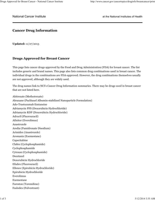 National Cancer Institute at the National Institutes of Health
Updated: 11/27/2013
Drugs Approved for Breast Cancer
This page lists cancer drugs approved by the Food and Drug Administration (FDA) for breast cancer. The list
includes generic and brand names. This page also lists common drug combinations used in breast cancer. The
individual drugs in the combinations are FDA-approved. However, the drug combinations themselves usually
are not approved, although they are widely used.
The drug names link to NCI's Cancer Drug Information summaries. There may be drugs used in breast cancer
that are not listed here.
Abitrexate (Methotrexate)
Abraxane (Paclitaxel Albumin-stabilized Nanoparticle Formulation)
Ado-Trastuzumab Emtansine
Adriamycin PFS (Doxorubicin Hydrochloride)
Adriamycin RDF (Doxorubicin Hydrochloride)
Adrucil (Fluorouracil)
Afinitor (Everolimus)
Anastrozole
Aredia (Pamidronate Disodium)
Arimidex (Anastrozole)
Aromasin (Exemestane)
Capecitabine
Clafen (Cyclophosphamide)
Cyclophosphamide
Cytoxan (Cyclophosphamide)
Docetaxel
Doxorubicin Hydrochloride
Efudex (Fluorouracil)
Ellence (Epirubicin Hydrochloride)
Epirubicin Hydrochloride
Everolimus
Exemestane
Fareston (Toremifene)
Faslodex (Fulvestrant)
Cancer Drug Information
Drugs Approved for Breast Cancer - National Cancer Institute http://www.cancer.gov/cancertopics/druginfo/breastcancer/print
1 of 3 5/12/2014 3:55 AM
 