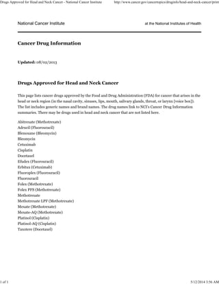 National Cancer Institute at the National Institutes of Health
Updated: 08/02/2013
Drugs Approved for Head and Neck Cancer
This page lists cancer drugs approved by the Food and Drug Administration (FDA) for cancer that arises in the
head or neck region (in the nasal cavity, sinuses, lips, mouth, salivary glands, throat, or larynx [voice box]).
The list includes generic names and brand names. The drug names link to NCI’s Cancer Drug Information
summaries. There may be drugs used in head and neck cancer that are not listed here.
Abitrexate (Methotrexate)
Adrucil (Fluorouracil)
Blenoxane (Bleomycin)
Bleomycin
Cetuximab
Cisplatin
Docetaxel
Efudex (Fluorouracil)
Erbitux (Cetuximab)
Fluoroplex (Fluorouracil)
Fluorouracil
Folex (Methotrexate)
Folex PFS (Methotrexate)
Methotrexate
Methotrexate LPF (Methotrexate)
Mexate (Methotrexate)
Mexate-AQ (Methotrexate)
Platinol (Cisplatin)
Platinol-AQ (Cisplatin)
Taxotere (Docetaxel)
Cancer Drug Information
Drugs Approved for Head and Neck Cancer - National Cancer Institute http://www.cancer.gov/cancertopics/druginfo/head-and-neck-cancer/print
1 of 1 5/12/2014 3:56 AM
 