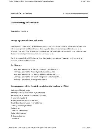 National Cancer Institute at the National Institutes of Health
Updated: 03/10/2014
Drugs Approved for Leukemia
This page lists cancer drugs approved by the Food and Drug Administration (FDA) for leukemia. The
list includes generic and brand names. This page also lists common drug combinations used in
leukemia. The individual drugs in the combinations are FDA-approved. However, drug combinations
themselves usually are not approved, but are widely used.
The drug names link to NCI's Cancer Drug Information summaries. There may be drugs used in
leukemia that are not listed here.
On this page:
Drugs Approved for Acute Lymphoblastic Leukemia (ALL)
Drugs Approved for Acute Myeloid Leukemia (AML)
Drugs Approved for Chronic Lymphocytic Leukemia (CLL)
Drugs Approved for Chronic Myelogenous Leukemia (CML)
Drugs Approved for Meningeal Leukemia
Drugs Approved for Acute Lymphoblastic Leukemia (ALL)
Abitrexate (Methotrexate)
Adriamycin PFS (Doxorubicin Hydrochloride)
Adriamycin RDF (Doxorubicin Hydrochloride)
Arranon (Nelarabine)
Asparaginase Erwinia chrysanthemi
Cerubidine (Daunorubicin Hydrochloride)
Clafen (Cyclophosphamide)
Clofarabine
Clofarex (Clofarabine)
Clolar (Clofarabine)
Cyclophosphamide
Cytarabine
Cancer Drug Information
Page 1 of 4Drugs Approved for Leukemia - National Cancer Institute
5/11/2014http://www.cancer.gov/cancertopics/druginfo/leukemia/print
 