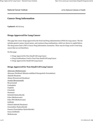 National Cancer Institute at the National Institutes of Health
Updated: 08/16/2013
Drugs Approved for Lung Cancer
This page lists cancer drugs approved by the Food and Drug Administration (FDA) for lung cancer. The list
includes generic names, brand names, and common drug combinations, which are shown in capital letters.
The drug names link to NCI’s Cancer Drug Information summaries. There may be drugs used to treat lung
cancer that are not listed here.
On this page:
Drugs Approved for Non-Small Cell Lung Cancer
Drug Combinations Used to Treat Non-Small Cell Lung Cancer
Drugs Approved for Small Cell Lung Cancer
Drugs Approved for Non-Small Cell Lung Cancer
Abitrexate (Methotrexate)
Abraxane (Paclitaxel Albumin-stabilized Nanoparticle Formulation)
Afatinib Dimaleate
Alimta (Pemetrexed Disodium)
Avastin (Bevacizumab)
Bevacizumab
Carboplatin
Cisplatin
Crizotinib
Docetaxel
Erlotinib Hydrochloride
Folex (Methotrexate)
Folex PFS (Methotrexate)
Gefitinib
Gilotrif (Afatinib Dimaleate)
Gemcitabine Hydrochloride
Gemzar (Gemcitabine Hydrochloride)
Iressa (Gefitinib)
Methotrexate
Cancer Drug Information
Drugs Approved for Lung Cancer - National Cancer Institute http://www.cancer.gov/cancertopics/druginfo/lungcancer/print
1 of 2 5/11/2014 6:47 AM
 