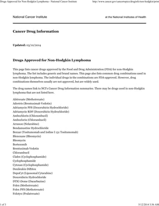 National Cancer Institute at the National Institutes of Health
Updated: 03/10/2014
Drugs Approved for Non-Hodgkin Lymphoma
This page lists cancer drugs approved by the Food and Drug Administration (FDA) for non-Hodgkin
lymphoma. The list includes generic and brand names. This page also lists common drug combinations used in
non-Hodgkin lymphoma. The individual drugs in the combinations are FDA-approved. However, drug
combinations themselves usually are not approved, but are widely used.
The drug names link to NCI's Cancer Drug Information summaries. There may be drugs used in non-Hodgkin
lymphoma that are not listed here.
Abitrexate (Methotrexate)
Adcetris (Brentuximab Vedotin)
Adriamycin PFS (Doxorubicin Hydrochloride)
Adriamycin RDF (Doxorubicin Hydrochloride)
Ambochlorin (Chlorambucil)
Amboclorin (Chlorambucil)
Arranon (Nelarabine)
Bendamustine Hydrochloride
Bexxar (Tositumomab and Iodine I 131 Tositumomab)
Blenoxane (Bleomycin)
Bleomycin
Bortezomib
Brentuximab Vedotin
Chlorambucil
Clafen (Cyclophosphamide)
Cyclophosphamide
Cytoxan (Cyclophosphamide)
Denileukin Diftitox
DepoCyt (Liposomal Cytarabine)
Doxorubicin Hydrochloride
DTIC-Dome (Dacarbazine)
Folex (Methotrexate)
Folex PFS (Methotrexate)
Folotyn (Pralatrexate)
Cancer Drug Information
Drugs Approved for Non-Hodgkin Lymphoma - National Cancer Institute http://www.cancer.gov/cancertopics/druginfo/non-hodgkin/print
1 of 3 5/12/2014 3:56 AM
 