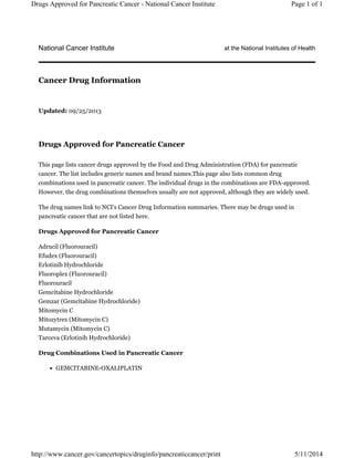 National Cancer Institute at the National Institutes of Health
Updated: 09/25/2013
Drugs Approved for Pancreatic Cancer
This page lists cancer drugs approved by the Food and Drug Administration (FDA) for pancreatic
cancer. The list includes generic names and brand names.This page also lists common drug
combinations used in pancreatic cancer. The individual drugs in the combinations are FDA-approved.
However, the drug combinations themselves usually are not approved, although they are widely used.
The drug names link to NCI's Cancer Drug Information summaries. There may be drugs used in
pancreatic cancer that are not listed here.
Drugs Approved for Pancreatic Cancer
Adrucil (Fluorouracil)
Efudex (Fluorouracil)
Erlotinib Hydrochloride
Fluoroplex (Fluorouracil)
Fluorouracil
Gemcitabine Hydrochloride
Gemzar (Gemcitabine Hydrochloride)
Mitomycin C
Mitozytrex (Mitomycin C)
Mutamycin (Mitomycin C)
Tarceva (Erlotinib Hydrochloride)
Drug Combinations Used in Pancreatic Cancer
GEMCITABINE-OXALIPLATIN
Cancer Drug Information
Page 1 of 1Drugs Approved for Pancreatic Cancer - National Cancer Institute
5/11/2014http://www.cancer.gov/cancertopics/druginfo/pancreaticcancer/print
 