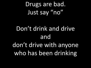 Drugs are bad.
Just say “no”
Don’t drink and drive
and
don’t drive with anyone
who has been drinking
 