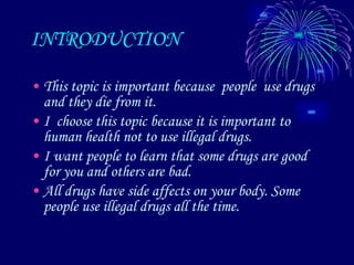 INTRODUCTION This topic is important because  people  use drugs and they die from it.  I  choose this topic because it is important to human health not to use illegal drugs. I want people to learn that some drugs are good for you and others are bad. All drugs have side affects on your body. Some people use illegal drugs all the time.  