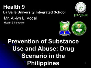 Health 9 
La Salle University Integrated School 
Mr. Al-lyn L. Vocal 
Health 9 Instructor 
Prevention of Substance 
Use and Abuse: Drug 
Scenario in the 
Philippines 
 