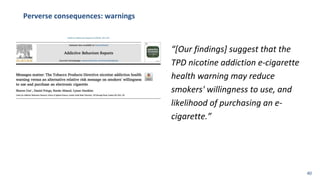 Perverse consequences: warnings
“[Our findings] suggest that the
TPD nicotine addiction e-cigarette
health warning may reduce
smokers' willingness to use, and
likelihood of purchasing an e-
cigarette.”
40
 