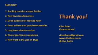 Summary
1. Smoking remains a major burden
2. Now low risk alternatives
3. Good evidence for reduced harm
4. Good evidence for population benefits
5. Long term nicotine market
6. Risk proportionate regulation
7. New front in the war on drugs
Thank you!
Clive Bates
Counterfactual
clivedbates@gmail.com
www.clivebates.com
@clive_bates
56
 