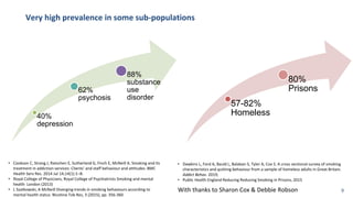 Very high prevalence in some sub-populations
40%
depression
62%
psychosis
88%
substance
use
disorder
57-82%
Homeless
80%
Prisons
• Dawkins L, Ford A, Bauld L, Balaban S, Tyler A, Cox S. A cross sectional survey of smoking
characteristics and quitting behaviour from a sample of homeless adults in Great Britain.
Addict Behav. 2019;
• Public Health England Reducing Reducing Smoking in Prisons, 2015
• Cookson C, Strang J, Ratschen E, Sutherland G, Finch E, McNeill A. Smoking and its
treatment in addiction services: Clients’ and staff behaviour and attitudes. BMC
Health Serv Res. 2014 Jul 14;14(1):1–8.
• Royal College of Physicians, Royal College of Psychiatrists Smoking and mental
health London (2013)
• L Szatkowski, A McNeill Diverging trends in smoking behaviours according to
mental health status Nicotine Tob Res, 3 (2015), pp. 356-360
With thanks to Sharon Cox & Debbie Robson 9
 