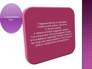Contraindications :1-Hypersensitivity to salicylates 2-Clients with asthma, hay fever3- Severe anemia4- history of blood coagulation defects, 5-in conjunction with anticoagulant therapy  6-In pregnancy, especially the last trimester as the drug may cause problems in the newborn child or complications during delivery.