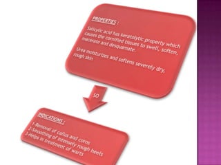PROPERTIES :Salicylic acid has keratolyticproperty which causes the cornified tissues to swell, soften, macerate and desquamate. Urea moisturizes and softens severely dry, rough skinSOINDICATIONS : 1-Removal of callus and corns2-Smoothing of intensely rough heels3-Helps in treatment of warts