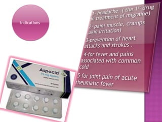 1- headache. ( the 1st drug in treatment of migraine)              2- pain( muscle, cramps ,skin irritation)3-prevention of heart attacks and strokes .  4-for fever and pains associated with common cold 5-for joint pain of acute       rheumatic fever Indications 