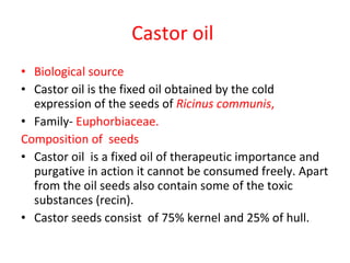 Castor oil  Biological source Castor oil is the fixed oil obtained by the cold expression of the seeds of  Ricinus communis , Family-  Euphorbiaceae. Composition of  seeds Castor oil  is a fixed oil of therapeutic importance and purgative in action it cannot be consumed freely. Apart from the oil seeds also contain some of the toxic substances (recin).  Castor seeds consist  of 75% kernel and 25% of hull. 