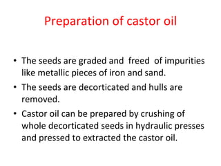 Preparation of castor oil The seeds are graded and  freed  of impurities like metallic pieces of iron and sand.  The seeds are decorticated and hulls are removed.  Castor oil can be prepared by crushing of whole decorticated seeds in hydraulic presses and pressed to extracted the castor oil. 