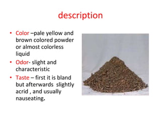 description Color  –pale yellow and brown colored powder or almost colorless liquid  Odor - slight and  characteristic Taste  – first it is bland but afterwards  slightly acrid , and usually nauseating . 