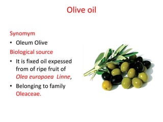 Olive oil Synomym Oleum Olive  Biological source It is fixed oil expessed from of ripe fruit of  Olea europoea  Linne ,  Belonging to family  Oleaceae. 