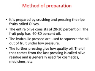 Method of preparation  It is prepared by crushing and pressing the ripe fruits called Olives.  The entire olive consists of 20-30 percent oil. The  fruit pulp has  60-80 percent oil.  The hydraulic pressed are used to squeeze the oil out of fruit under low pressure.  The further pressing give low quality oil. The oil that comes from the last pressing is called olive residue and is generally used for cosmetics, medicines, etc. 