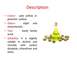 Description  Colour -  pale yellow or greenish –yellow Odour -  slight and characteristic Tast -  band, faintly acrid Solubility - it is slightly soluble in alcohol and miscible with carbon disulpide, chlorofrom and ether. 