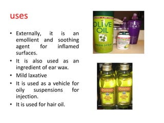 uses Externally, it is an emollient and soothing agent for inflamed surfaces.  It is also used as an ingredient of ear wax. Mild laxative It is used as a vehicle for oily suspensions for injection. It is used for hair oil. 
