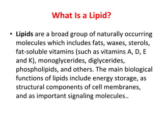 What Is a Lipid? Lipids  are a broad group of naturally occurring molecules which includes fats, waxes, sterols, fat-soluble vitamins (such as vitamins A, D, E and K), monoglycerides, diglycerides, phospholipids, and others. The main biological functions of lipids include energy storage, as structural components of cell membranes, and as important signaling molecules..  